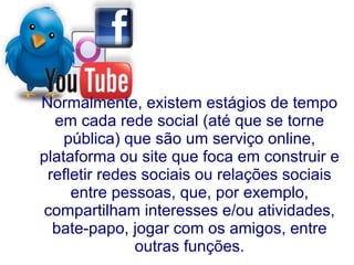 Normalmente, existem estágios de tempo
  em cada rede social (até que se torne
    pública) que são um serviço online,
plataforma ou site que foca em construir e
 refletir redes sociais ou relações sociais
     entre pessoas, que, por exemplo,
compartilham interesses e/ou atividades,
  bate-papo, jogar com os amigos, entre
               outras funções.
 
