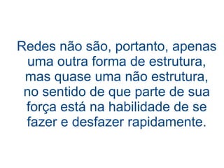 Redes não são, portanto, apenas
  uma outra forma de estrutura,
 mas quase uma não estrutura,
 no sentido de que parte de sua
 força está na habilidade de se
 fazer e desfazer rapidamente.
 