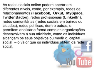 As redes sociais online podem operar em
diferentes níveis, como, por exemplo, redes de
relacionamentos (Facebook,  Orkut,  MySpace,  
Twitter,Badoo), redes profissionais (LinkedIn),
redes comunitárias (redes sociais em bairros ou
cidades), redes políticas, dentre outras, e
permitem analisar a forma como as organizações
desenvolvem a sua atividade, como os indivíduos
alcançam os seus objetivos ou medir o capital
social – o valor que os indivíduos obtêm da rede
social.
 