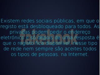 Existem redes sociais públicas, em que o
registo está desbloqueado para todos. As
    privadas podem pedir o endereço
eletrónico e só depois de uma resposta é
 que o registo fica disponível, nesse tipo
 de rede nem sempre são aceites todos
     os tipos de pessoas. na Internet.
 
