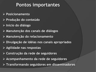 Pontos importantes
 Posicionamento
 Produção do conteúdo
 Início do diálogo
 Manutenção dos canais de diálogos
 Manutenção do relacionamento
 Divulgação de idéias nos canais apropriados
 Agilidade nas respostas
 Construção da rede de seguidores
 Acompanhamento da rede de seguidores
 Transformando seguidores em disseminadores
 