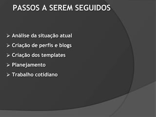 PASSOS A SEREM SEGUIDOS


 Análise da situação atual
 Criação de perfis e blogs
 Criação dos templates
 Planejamento
 Trabalho cotidiano
 