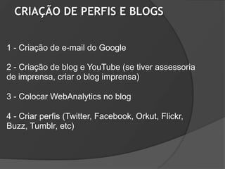 CRIAÇÃO DE PERFIS E BLOGS


1 - Criação de e-mail do Google

2 - Criação de blog e YouTube (se tiver assessoria
de imprensa, criar o blog imprensa)

3 - Colocar WebAnalytics no blog

4 - Criar perfis (Twitter, Facebook, Orkut, Flickr,
Buzz, Tumblr, etc)
 