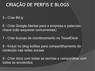 CRIAÇÃO DE PERFIS E BLOGS

5 - Criar Bit.ly

6 - Criar Google Alertas para a empresa e palavras-
chave (não esquecer concorrentes)

7 - Criar buscas de monitoramento no TweetDeck

8 - Incluir no blog botões para compartilhamento do
conteúdo nas redes sociais

9 - Criar docs com todas as senhas e compartilhar com
todos os envolvidos
 