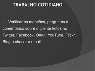 TRABALHO COTIDIANO


1 - Verificar as menções, perguntas e
comentários sobre o cliente feitos no
Twitter, Facebook, Orkut, YouTube, Flickr,
Blog e checar o email
 