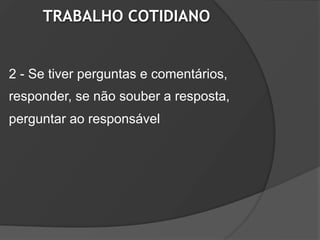 TRABALHO COTIDIANO


2 - Se tiver perguntas e comentários,
responder, se não souber a resposta,
perguntar ao responsável
 