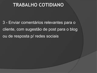 TRABALHO COTIDIANO


3 - Enviar comentários relevantes para o
cliente, com sugestão de post para o blog
ou de resposta p/ redes sociais
 