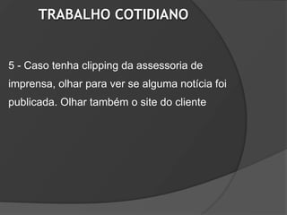 TRABALHO COTIDIANO


5 - Caso tenha clipping da assessoria de
imprensa, olhar para ver se alguma notícia foi
publicada. Olhar também o site do cliente
 
