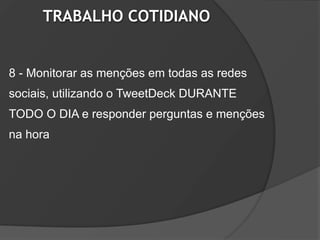 TRABALHO COTIDIANO


8 - Monitorar as menções em todas as redes
sociais, utilizando o TweetDeck DURANTE
TODO O DIA e responder perguntas e menções
na hora
 