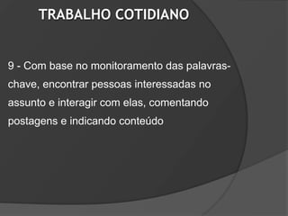 TRABALHO COTIDIANO


9 - Com base no monitoramento das palavras-
chave, encontrar pessoas interessadas no
assunto e interagir com elas, comentando
postagens e indicando conteúdo
 