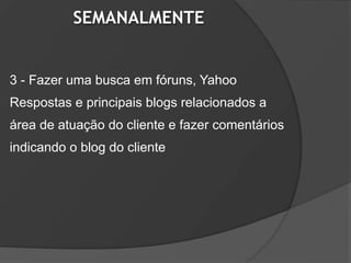 SEMANALMENTE


3 - Fazer uma busca em fóruns, Yahoo
Respostas e principais blogs relacionados a
área de atuação do cliente e fazer comentários
indicando o blog do cliente
 