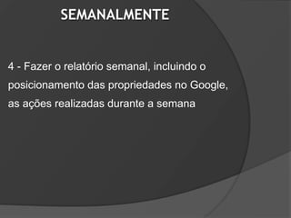 SEMANALMENTE


4 - Fazer o relatório semanal, incluindo o
posicionamento das propriedades no Google,
as ações realizadas durante a semana
 