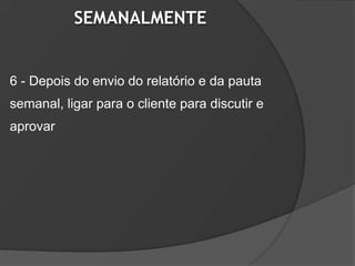 SEMANALMENTE


6 - Depois do envio do relatório e da pauta
semanal, ligar para o cliente para discutir e
aprovar
 