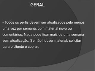 GERAL


- Todos os perfis devem ser atualizados pelo menos
uma vez por semana, com material novo ou
comentários. Nada pode ficar mais de uma semana
sem atualização. Se não houver material, solicitar
para o cliente e cobrar.
 