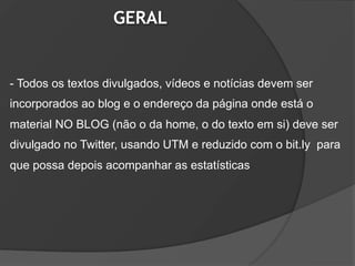 GERAL


- Todos os textos divulgados, vídeos e notícias devem ser
incorporados ao blog e o endereço da página onde está o
material NO BLOG (não o da home, o do texto em si) deve ser
divulgado no Twitter, usando UTM e reduzido com o bit.ly para
que possa depois acompanhar as estatísticas
 