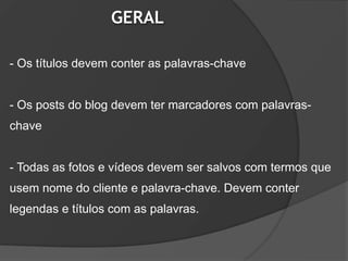 GERAL

- Os títulos devem conter as palavras-chave


- Os posts do blog devem ter marcadores com palavras-
chave


- Todas as fotos e vídeos devem ser salvos com termos que
usem nome do cliente e palavra-chave. Devem conter
legendas e títulos com as palavras.
 