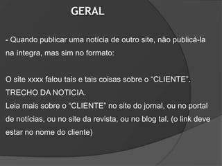 GERAL

- Quando publicar uma notícia de outro site, não publicá-la
na íntegra, mas sim no formato:


O site xxxx falou tais e tais coisas sobre o “CLIENTE”.
TRECHO DA NOTICIA.
Leia mais sobre o “CLIENTE” no site do jornal, ou no portal
de notícias, ou no site da revista, ou no blog tal. (o link deve
estar no nome do cliente)
 