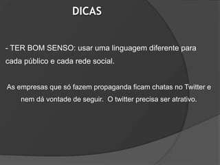 DICAS


- TER BOM SENSO: usar uma linguagem diferente para
cada público e cada rede social.


As empresas que só fazem propaganda ficam chatas no Twitter e
    nem dá vontade de seguir. O twitter precisa ser atrativo.
 
