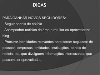 DICAS

PARA GANHAR NOVOS SEGUIDORES:
- Seguir portais de notícia
- Acompanhar noticias da área e retuitar ou aproveitar no
blog
- Procurar identidades relevantes para serem seguidas: de
pessoas, empresas, entidades, instituições, portais de
notícia, etc, que divulguem informações interessantes que
possam ser aproveitadas.
 