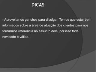 DICAS

- Aproveitar os ganchos para divulgar. Temos que estar bem
informados sobre a área de atuação dos clientes para nos
tornarmos referência no assunto dele, por isso toda
novidade é válida.
 