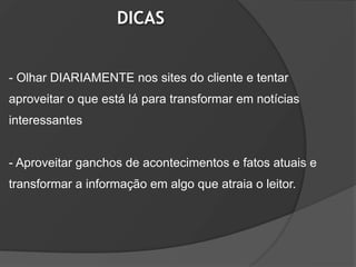 DICAS


- Olhar DIARIAMENTE nos sites do cliente e tentar
aproveitar o que está lá para transformar em notícias
interessantes


- Aproveitar ganchos de acontecimentos e fatos atuais e
transformar a informação em algo que atraia o leitor.
 