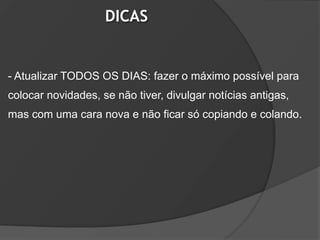 DICAS


- Atualizar TODOS OS DIAS: fazer o máximo possível para
colocar novidades, se não tiver, divulgar notícias antigas,
mas com uma cara nova e não ficar só copiando e colando.
 