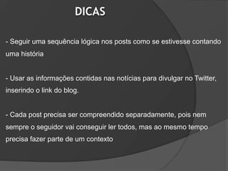 DICAS

- Seguir uma sequência lógica nos posts como se estivesse contando
uma história


- Usar as informações contidas nas notícias para divulgar no Twitter,
inserindo o link do blog.


- Cada post precisa ser compreendido separadamente, pois nem
sempre o seguidor vai conseguir ler todos, mas ao mesmo tempo
precisa fazer parte de um contexto
 
