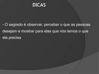 DICAS


- O segredo é observar, perceber o que as pessoas
desejam e mostrar para elas que nós temos o que
ela precisa
 