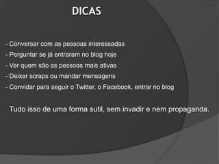 DICAS

- Conversar com as pessoas interessadas
- Perguntar se já entraram no blog hoje
- Ver quem são as pessoas mais ativas
- Deixar scraps ou mandar mensagens
- Convidar para seguir o Twitter, o Facebook, entrar no blog


 Tudo isso de uma forma sutil, sem invadir e nem propaganda.
 