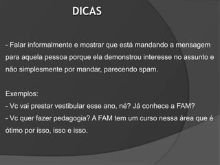 DICAS

- Falar informalmente e mostrar que está mandando a mensagem
para aquela pessoa porque ela demonstrou interesse no assunto e
não simplesmente por mandar, parecendo spam.


Exemplos:
- Vc vai prestar vestibular esse ano, né? Já conhece a FAM?
- Vc quer fazer pedagogia? A FAM tem um curso nessa área que é
ótimo por isso, isso e isso.
 