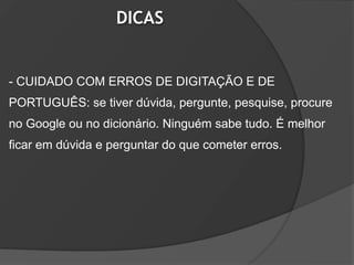 DICAS


- CUIDADO COM ERROS DE DIGITAÇÃO E DE
PORTUGUÊS: se tiver dúvida, pergunte, pesquise, procure
no Google ou no dicionário. Ninguém sabe tudo. É melhor
ficar em dúvida e perguntar do que cometer erros.
 