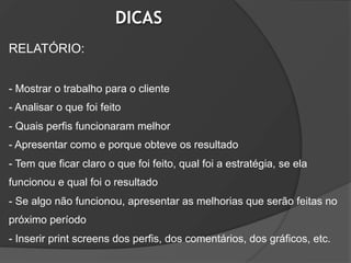 DICAS
RELATÓRIO:


- Mostrar o trabalho para o cliente
- Analisar o que foi feito
- Quais perfis funcionaram melhor
- Apresentar como e porque obteve os resultado
- Tem que ficar claro o que foi feito, qual foi a estratégia, se ela
funcionou e qual foi o resultado
- Se algo não funcionou, apresentar as melhorias que serão feitas no
próximo período
- Inserir print screens dos perfis, dos comentários, dos gráficos, etc.
 