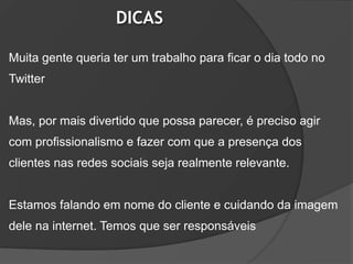 DICAS

Muita gente queria ter um trabalho para ficar o dia todo no
Twitter


Mas, por mais divertido que possa parecer, é preciso agir
com profissionalismo e fazer com que a presença dos
clientes nas redes sociais seja realmente relevante.


Estamos falando em nome do cliente e cuidando da imagem
dele na internet. Temos que ser responsáveis
 