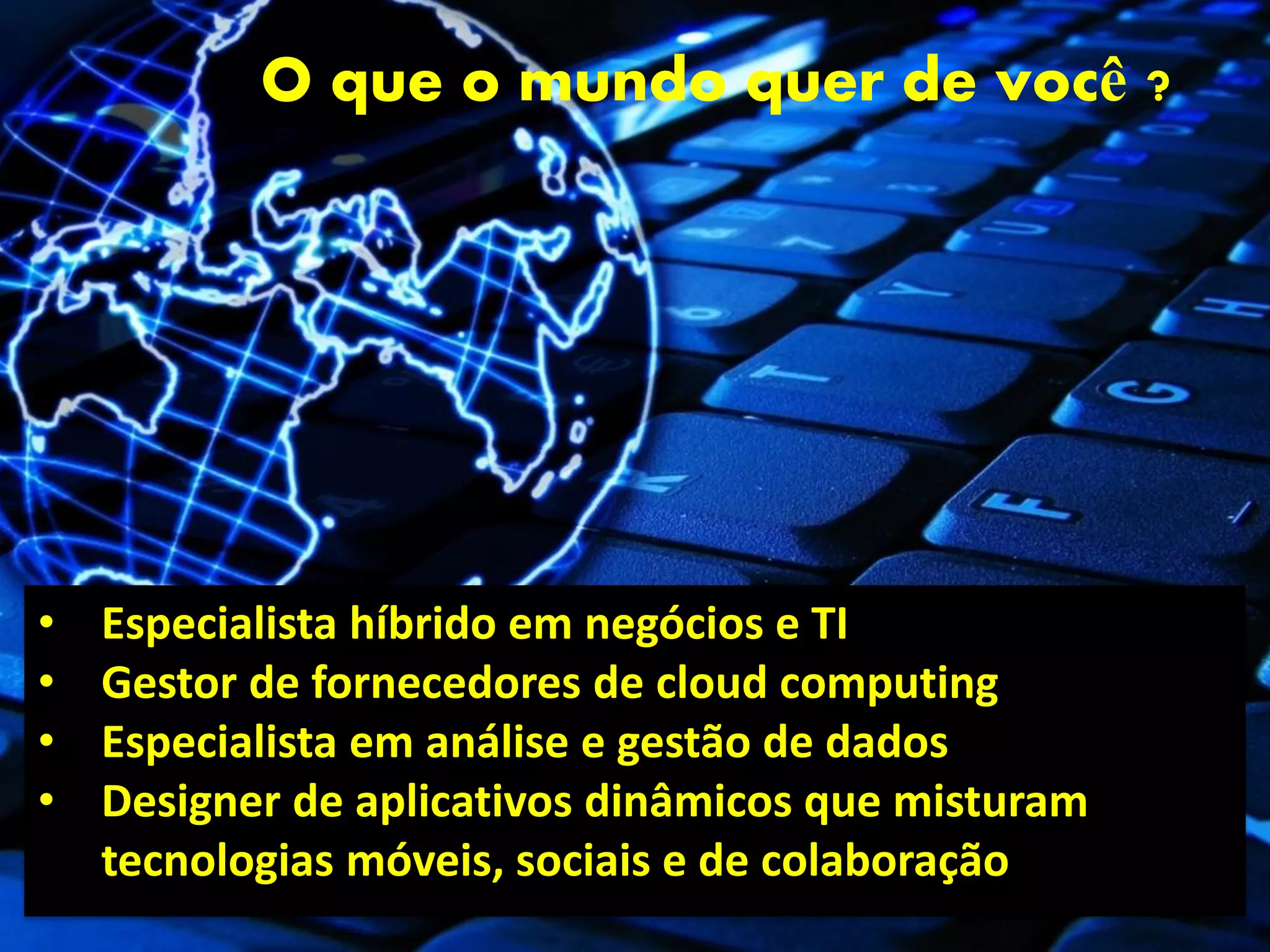 O que o mundo quer de você ?




•   Especialista híbrido em negócios e TI
•   Gestor de fornecedores de cloud computing
•   Especialista em análise e gestão de dados
•   Designer de aplicativos dinâmicos que misturam
    tecnologias móveis, sociais e de colaboração
 