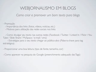 WEBJORNALISMO EM BLOGS
              Como criar e promover um bom texto para blogs

- Promoção
  - Importância dos links (fotos, vídeos, notícias, etc.)
  - Motivos para utilização das redes sociais nos links

  - Como divulgar seu texto nas outras redes (Facebook / Twitter / Linked In / Flickr / You
Tube / Slide Share / MySpace / e-mail / sms)
    - Estratégias para o seu texto chegar ao público-alvo (Palavra-chave para tag
estratégica)

- Proporcionar uma boa leitura (tipo de fonte, tamanho, cor)

- Como aparecer na pesquisa do Google (preenchimento adequado das Tags)
 