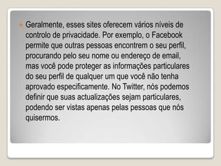    Geralmente, esses sites oferecem vários níveis de
    controlo de privacidade. Por exemplo, o Facebook
    permite que outras pessoas encontrem o seu perfil,
    procurando pelo seu nome ou endereço de email,
    mas você pode proteger as informações particulares
    do seu perfil de qualquer um que você não tenha
    aprovado especificamente. No Twitter, nós podemos
    definir que suas actualizações sejam particulares,
    podendo ser vistas apenas pelas pessoas que nós
    quisermos.
 