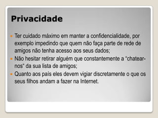 Privacidade

 Ter cuidado máximo em manter a confidencialidade, por
  exemplo impedindo que quem não faça parte de rede de
  amigos não tenha acesso aos seus dados;
 Não hesitar retirar alguém que constantemente a “chatear-
  nos“ da sua lista de amigos;
 Quanto aos país eles devem vigiar discretamente o que os
  seus filhos andam a fazer na Internet.
 
