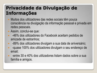 Privacidade da Divulgação de
Informações
   Muitos dos utilizadores das redes sociais têm pouca
    consciência na divulgação da informação pessoal e privada em
    redes pessoais.
   Assim, conclui-se que:
    -46% dos utilizadores do Facebook aceitam pedidos de
    amizade de estranhos;
    -89% dos utilizadores divulgam a sua data de aniversário;
    -quase 100% dos utilizadores divulgam o seu endereço de
    email;
    -entre 30 e 40% dos utilizadores listam dados sobre a sua
    família e amigos.
 