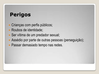 Perigos

   Crianças com perfis públicos;
   Roubos de identidade;
   Ser vítima de um predador sexual;
   Assédio por parte de outras pessoas (perseguição);
   Passar demasiado tempo nas redes.
 