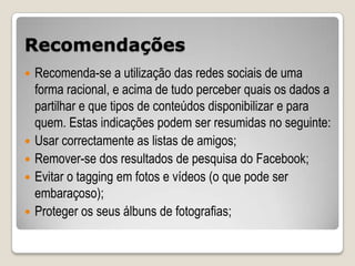 Recomendações
   Recomenda-se a utilização das redes sociais de uma
    forma racional, e acima de tudo perceber quais os dados a
    partilhar e que tipos de conteúdos disponibilizar e para
    quem. Estas indicações podem ser resumidas no seguinte:
   Usar correctamente as listas de amigos;
   Remover-se dos resultados de pesquisa do Facebook;
   Evitar o tagging em fotos e vídeos (o que pode ser
    embaraçoso);
   Proteger os seus álbuns de fotografias;
 