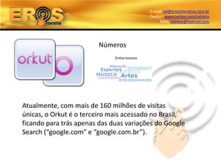 E-mail: val@erosinterativa.com.br
                                         Twitter: www.twitter.com/valreiss
                                               MSN: valreiss@hotmail.com




                        Números




Atualmente, com mais de 160 milhões de visitas
únicas, o Orkut é o terceiro mais acessado no Brasil,
ficando para trás apenas das duas variações do Google
Search (“google.com” e “google.com.br”).
 