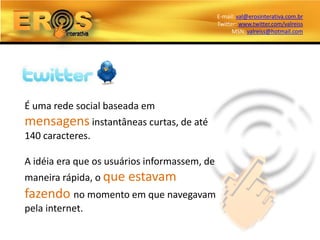 E-mail: val@erosinterativa.com.br
                                              Twitter: www.twitter.com/valreiss
                                                    MSN: valreiss@hotmail.com




É uma rede social baseada em
mensagens instantâneas curtas, de até
140 caracteres.

A idéia era que os usuários informassem, de
maneira rápida, o que   estavam
fazendo no momento em que navegavam
pela internet.
 