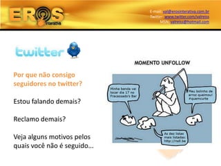 E-mail: val@erosinterativa.com.br
                              Twitter: www.twitter.com/valreiss
                                    MSN: valreiss@hotmail.com




Por que não consigo
seguidores no twitter?

Estou falando demais?

Reclamo demais?

Veja alguns motivos pelos
quais você não é seguido...
 