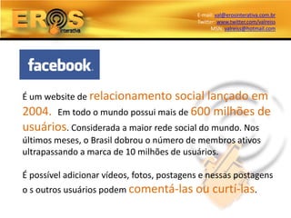 E-mail: val@erosinterativa.com.br
                                            Twitter: www.twitter.com/valreiss
                                                  MSN: valreiss@hotmail.com




É um website de relacionamento     social lançado em
2004. Em todo o mundo possui mais de 600 milhões de
usuários. Considerada a maior rede social do mundo. Nos
últimos meses, o Brasil dobrou o número de membros ativos
ultrapassando a marca de 10 milhões de usuários.

É possível adicionar vídeos, fotos, postagens e nessas postagens
o s outros usuários podem comentá-las ou          curtí-las.
 