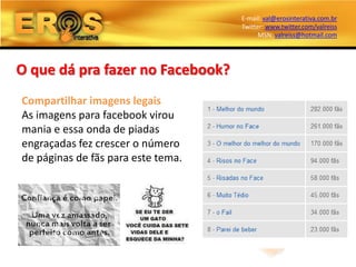 E-mail: val@erosinterativa.com.br
                                    Twitter: www.twitter.com/valreiss
                                          MSN: valreiss@hotmail.com




O que dá pra fazer no Facebook?
Compartilhar imagens legais
As imagens para facebook virou
mania e essa onda de piadas
engraçadas fez crescer o número
de páginas de fãs para este tema.
 