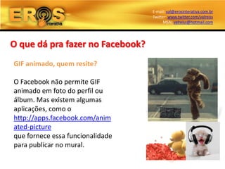 E-mail: val@erosinterativa.com.br
                                  Twitter: www.twitter.com/valreiss
                                        MSN: valreiss@hotmail.com




O que dá pra fazer no Facebook?
GIF animado, quem resite?

O Facebook não permite GIF
animado em foto do perfil ou
álbum. Mas existem algumas
aplicações, como o
http://apps.facebook.com/anim
ated-picture
que fornece essa funcionalidade
para publicar no mural.
 