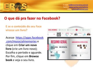E-mail: val@erosinterativa.com.br
                                  Twitter: www.twitter.com/valreiss
                                        MSN: valreiss@hotmail.com




O que dá pra fazer no Facebook?
E se o conteúdo do seu Face
virasse um livro?

Acesse https://apps.facebook
.com/mysocialmemories e
clique em Criar um novo
livro (crie um livro novo);
Escolha o período e aguarde.
Por fim, clique em Browse
book e veja o seu livro.
 