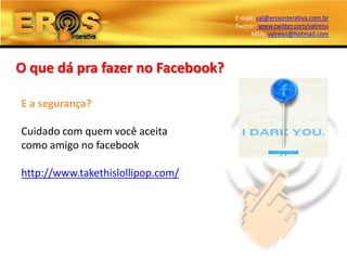 E-mail: val@erosinterativa.com.br
                                   Twitter: www.twitter.com/valreiss
                                         MSN: valreiss@hotmail.com




O que dá pra fazer no Facebook?

E a segurança?

Cuidado com quem você aceita
como amigo no facebook

http://www.takethislollipop.com/
 