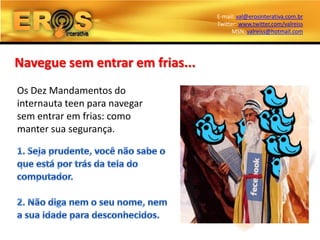 E-mail: val@erosinterativa.com.br
                                 Twitter: www.twitter.com/valreiss
                                       MSN: valreiss@hotmail.com




Navegue sem entrar em frias...
Os Dez Mandamentos do
internauta teen para navegar
sem entrar em frias: como
manter sua segurança.
 
