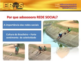 E-mail: val@erosinterativa.com.br
                                  Twitter: www.twitter.com/valreiss
                                        MSN: valreiss@hotmail.com




  Por que adoooooro REDE SOCIAL?

A importância das redes sociais


  Cultura do Brasileiro – Forte
  sentimento de coletividade
 